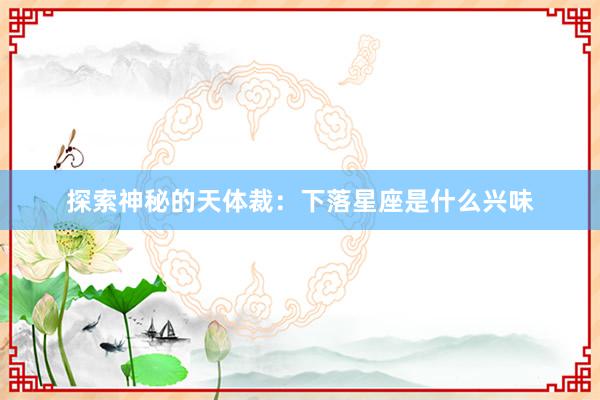 探索神秘的天体裁：下落星座是什么兴味